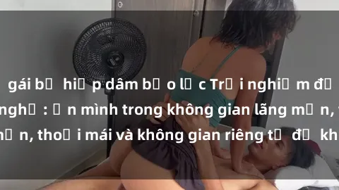 gái bị hiếp dâm bạo lực Trải nghiệm độc đáo tại sex nhà nghỉ: ẩn mình trong không gian lãng mạn, thoải mái và không gian riêng tư để khuấy động tình ái.