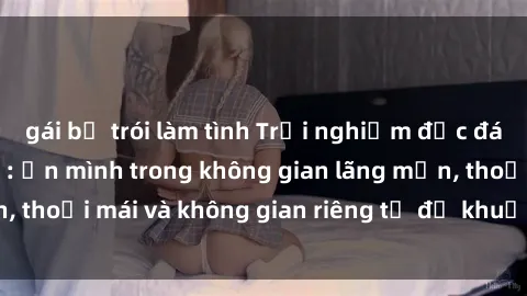 gái bị trói làm tình Trải nghiệm độc đáo tại sex nhà nghỉ: ẩn mình trong không gian lãng mạn, thoải mái và không gian riêng tư để khuấy động tình ái.