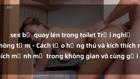sex bị quay lén trong toilet Trải nghiệm mới lạ với sex phòng tắm - Cách tạo hứng thú và kích thích mạnh mẽ trong không gian vô cùng gợi cảm và lãng mạn