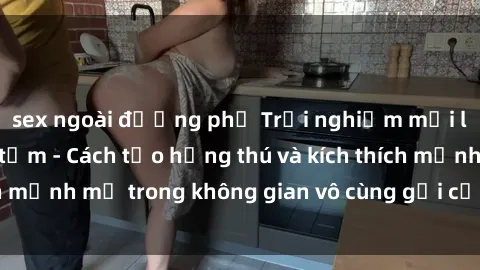 sex ngoài đường phố Trải nghiệm mới lạ với sex phòng tắm - Cách tạo hứng thú và kích thích mạnh mẽ trong không gian vô cùng gợi cảm và lãng mạn
