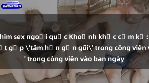 phim sex ngoại quốc Khoảnh khắc cấm kỵ: Cặp đôi bị bắt gặp 'tâm hồn gần gũi' trong công viên vào ban ngày