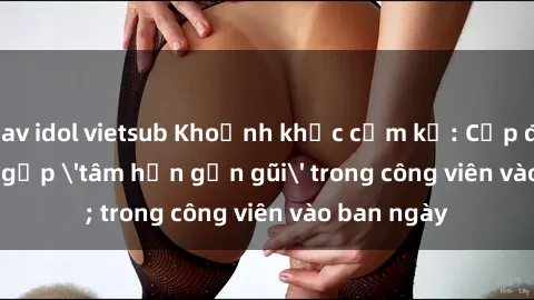 jav idol vietsub Khoảnh khắc cấm kỵ: Cặp đôi bị bắt gặp 'tâm hồn gần gũi' trong công viên vào ban ngày