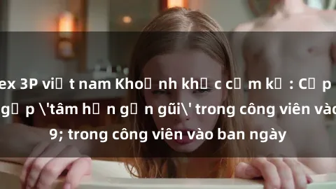 sex 3P việt nam Khoảnh khắc cấm kỵ: Cặp đôi bị bắt gặp 'tâm hồn gần gũi' trong công viên vào ban ngày