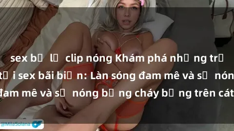 sex bị lộ clip nóng Khám phá những trải nghiệm độc đáo tại sex bãi biển: Làn sóng đam mê và sự nóng bỏng cháy bỏng trên cát trắng