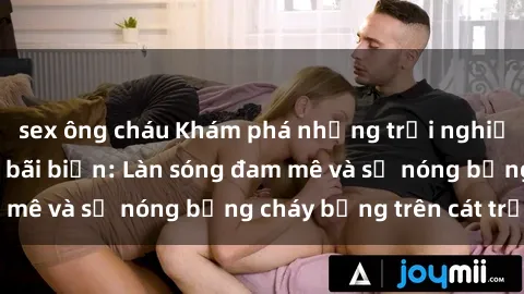 sex ông cháu Khám phá những trải nghiệm độc đáo tại sex bãi biển: Làn sóng đam mê và sự nóng bỏng cháy bỏng trên cát trắng