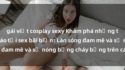 gái việt cosplay sexy Khám phá những trải nghiệm độc đáo tại sex bãi biển: Làn sóng đam mê và sự nóng bỏng cháy bỏng trên cát trắng