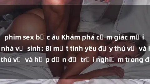 phim sex bắc âu Khám phá cảm giác mới mẻ với sex trong nhà vệ sinh: Bí mật tình yêu đầy thú vị và hấp dẫn để trải nghiệm trong đêm hôm nay!