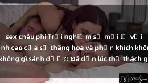 sex châu phi Trải nghiệm sự mới lạ với sex gangbang: Đỉnh cao của sự thăng hoa và phấn khích không gì sánh được! Đã đến lúc thử thách giới hạn của bạn!