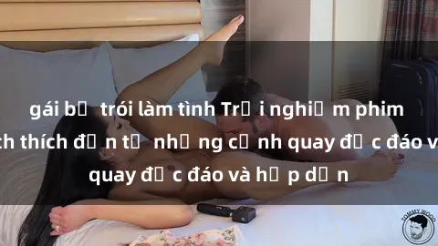 gái bị trói làm tình Trải nghiệm phim sex : Sự kích thích đến từ những cảnh quay độc đáo và hấp dẫn
