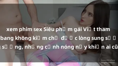 xem phim sex Siêu phẩm gái Việt tham gia trong buổi gangbang không kiềm chế được lòng sung sướng, những cảnh nóng nảy khiến ai cũng phải mãn nhãn