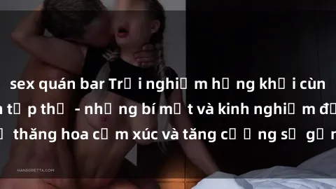sex quán bar Trải nghiệm hứng khởi cùng với việc làm tình tập thể - những bí mật và kinh nghiệm để thăng hoa cảm xúc và tăng cường sự gắn kết trong mối quan hệ
