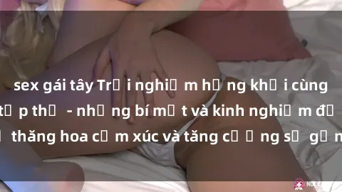 sex gái tây Trải nghiệm hứng khởi cùng với việc làm tình tập thể - những bí mật và kinh nghiệm để thăng hoa cảm xúc và tăng cường sự gắn kết trong mối quan hệ