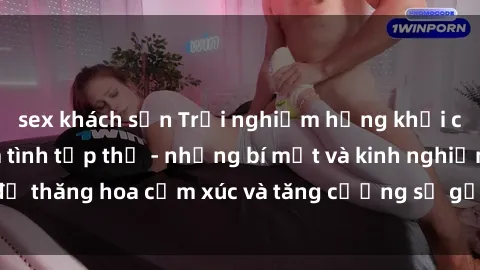 sex khách sạn Trải nghiệm hứng khởi cùng với việc làm tình tập thể - những bí mật và kinh nghiệm để thăng hoa cảm xúc và tăng cường sự gắn kết trong mối quan hệ