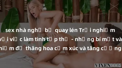 sex nhà nghỉ bị quay lén Trải nghiệm hứng khởi cùng với việc làm tình tập thể - những bí mật và kinh nghiệm để thăng hoa cảm xúc và tăng cường sự gắn kết trong mối quan hệ