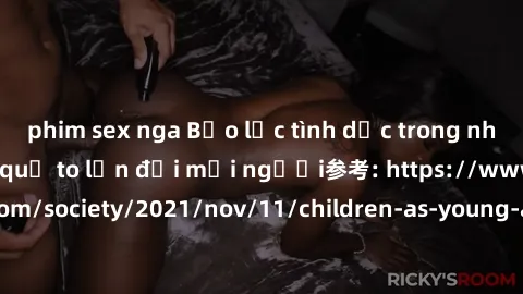 phim sex nga Bạo lực tình dục trong nhóm: nguy cơ và hậu quả to lớn đối mọi người参考: https://www.theguardian.com/society/2021/nov/11/children-as-young-as-four-are-being-sexually-abused-by-groups-in-uk