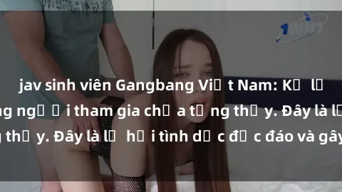 jav sinh viên Gangbang Việt Nam: Kỷ lục mới với số lượng người tham gia chưa từng thấy. Đây là lễ hội tình dục độc đáo và gây sốc.