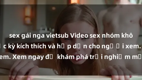 sex gái nga vietsub Video sex nhóm không che mới nhất cực kỳ kích thích và hấp dẫn cho người xem. Xem ngay để khám phá trải nghiệm mới lạ và đầy bất ngờ!