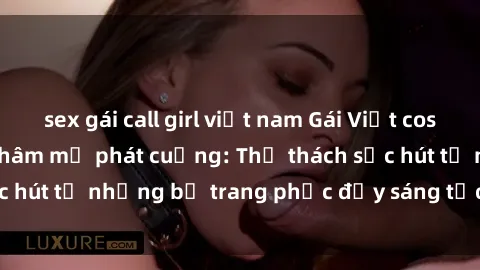 sex gái call girl việt nam Gái Việt cosplay sexy khiến fan hâm mộ phát cuồng: Thử thách sức hút từ những bộ trang phục đầy sáng tạo và quyến rũ!