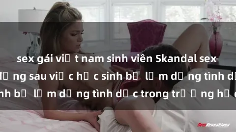 sex gái việt nam sinh viên Skandal sex giáo viên: Sự thật đằng sau việc học sinh bị lạm dụng tình dục trong trường học