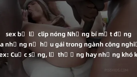 sex bị lộ clip nóng Những bí mật đằng sau cuộc sống của những nữ hầu gái trong ngành công nghiệp sex: Cuộc sống, lẽ thường hay những khó khăn mà họ phải đối mặt.