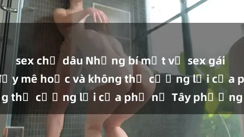 sex chị dâu Những bí mật về sex gái Tây: Sự quyến rũ đầy mê hoặc và không thể cưỡng lại của phụ nữ Tây phương