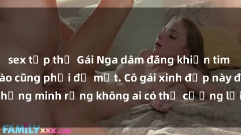 sex tập thể Gái Nga dâm đãng khiến tim bất cứ chàng trai nào cũng phải đỏ mặt. Cô gái xinh đẹp này đã chứng minh rằng không ai có thể cưỡng lại khi cô làm tình đắm say.
