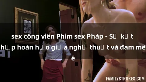 sex công viên Phim sex Pháp - Sự kết hợp hoàn hảo giữa nghệ thuật và đam mê