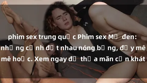phim sex trung quốc Phim sex Mỹ đen: phút mãnh liệt với những cảnh địt nhau nóng bỏng, đầy mê hoặc. Xem ngay để thỏa mãn cơn khát tình dục của bạn!