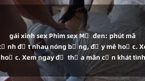 gái xinh sex Phim sex Mỹ đen: phút mãnh liệt với những cảnh địt nhau nóng bỏng, đầy mê hoặc. Xem ngay để thỏa mãn cơn khát tình dục của bạn!