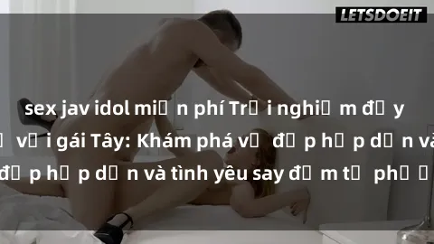 sex jav idol miễn phí Trải nghiệm đầy mới lạ khi quan hệ với gái Tây: Khám phá vẻ đẹp hấp dẫn và tình yêu say đắm từ phương Tây
