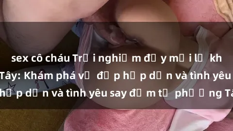 sex cô cháu Trải nghiệm đầy mới lạ khi quan hệ với gái Tây: Khám phá vẻ đẹp hấp dẫn và tình yêu say đắm từ phương Tây