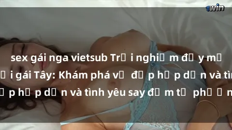 sex gái nga vietsub Trải nghiệm đầy mới lạ khi quan hệ với gái Tây: Khám phá vẻ đẹp hấp dẫn và tình yêu say đắm từ phương Tây