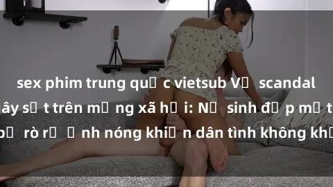 sex phim trung quốc vietsub Vụ scandal gái xinh lộ hàng gây sốt trên mạng xã hội: Nữ sinh đẹp mắt bị rò rỉ ảnh nóng khiến dân tình không khỏi bất ngờ và phẫn nộ!