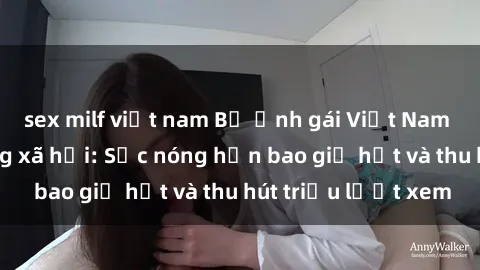 sex milf việt nam Bộ ảnh gái Việt Nam nude gây sốt mạng xã hội: Sắc nóng hơn bao giờ hết và thu hút triệu lượt xem