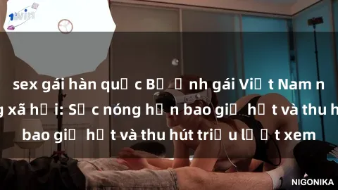 sex gái hàn quốc Bộ ảnh gái Việt Nam nude gây sốt mạng xã hội: Sắc nóng hơn bao giờ hết và thu hút triệu lượt xem