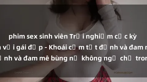 phim sex sinh viên Trải nghiệm cực kỳ thú vị khi làm tình với gái đẹp - Khoái cảm tột đỉnh và đam mê bùng nổ không ngờ chỉ trong một đêm!