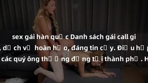 sex gái hàn quốc Danh sách gái call girl vip chất lượng, dịch vụ hoàn hảo, đáng tin cậy. Điều hấp dẫn cho các quý ông thượng đẳng tại thành phố. Hãy nhấc máy và đặt lịch ngay!