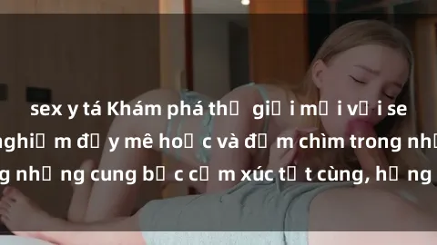 sex y tá Khám phá thế giới mới với sex người lớn: trải nghiệm đầy mê hoặc và đắm chìm trong những cung bậc cảm xúc tột cùng, hứng khởi và cuốn hút.