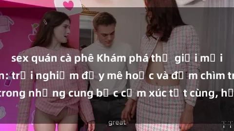 sex quán cà phê Khám phá thế giới mới với sex người lớn: trải nghiệm đầy mê hoặc và đắm chìm trong những cung bậc cảm xúc tột cùng, hứng khởi và cuốn hút.