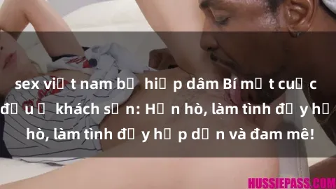 sex việt nam bị hiếp dâm Bí mật cuộc hẹn gái Việt lần đầu ở khách sạn: Hẹn hò, làm tình đầy hấp dẫn và đam mê!