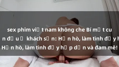 sex phim việt nam không che Bí mật cuộc hẹn gái Việt lần đầu ở khách sạn: Hẹn hò, làm tình đầy hấp dẫn và đam mê!