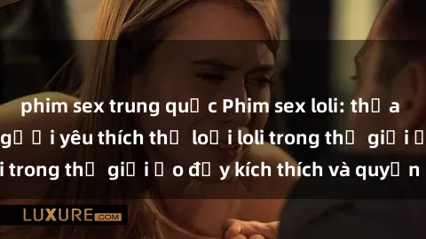 phim sex trung quốc Phim sex loli: thỏa mãn đam mê của người yêu thích thể loại loli trong thế giới ảo đầy kích thích và quyến rũ.