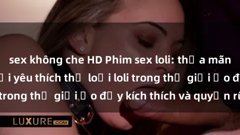 sex không che HD Phim sex loli: thỏa mãn đam mê của người yêu thích thể loại loli trong thế giới ảo đầy kích thích và quyến rũ.