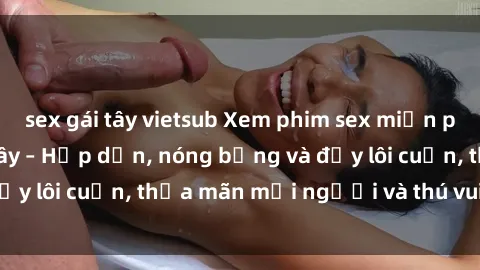 sex gái tây vietsub Xem phim sex miễn phí online ngay tại đây – Hấp dẫn, nóng bỏng và đầy lôi cuốn, thỏa mãn mọi người và thú vui của bạn!