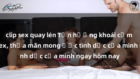 clip sex quay lén Tận hưởng khoái cảm với gái xinh sex, thỏa mãn mong ước tình dục của mình ngay hôm nay
