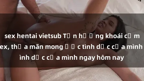 sex hentai vietsub Tận hưởng khoái cảm với gái xinh sex, thỏa mãn mong ước tình dục của mình ngay hôm nay