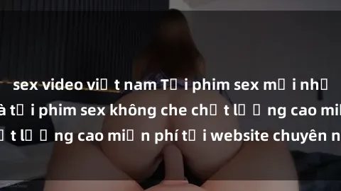 sex video việt nam Tải phim sex mới nhất hot nhất - Xem và tải phim sex không che chất lượng cao miễn phí tại website chuyên nghiệp.