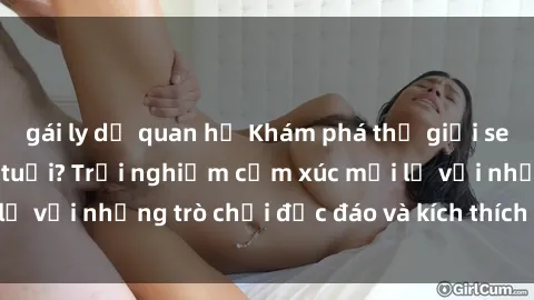 gái ly dị quan hệ Khám phá thế giới sex trực tuyến: Hơn tuổi? Trải nghiệm cảm xúc mới lạ với những trò chơi độc đáo và kích thích người lớn