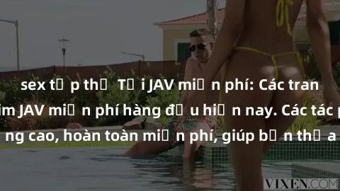 sex tập thể Tải JAV miễn phí: Các trang web cung cấp phim JAV miễn phí hàng đầu hiện nay. Các tác phẩm chất lượng cao, hoàn toàn miễn phí, giúp bạn thỏa mãn niềm đam mê mà không tốn kém.