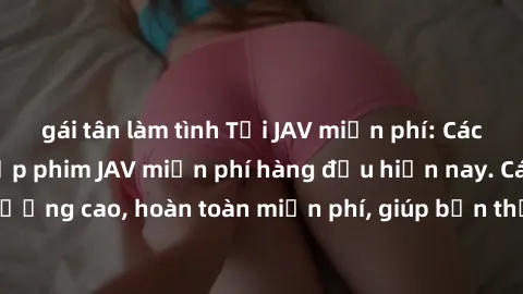 gái tân làm tình Tải JAV miễn phí: Các trang web cung cấp phim JAV miễn phí hàng đầu hiện nay. Các tác phẩm chất lượng cao, hoàn toàn miễn phí, giúp bạn thỏa mãn niềm đam mê mà không tốn kém.